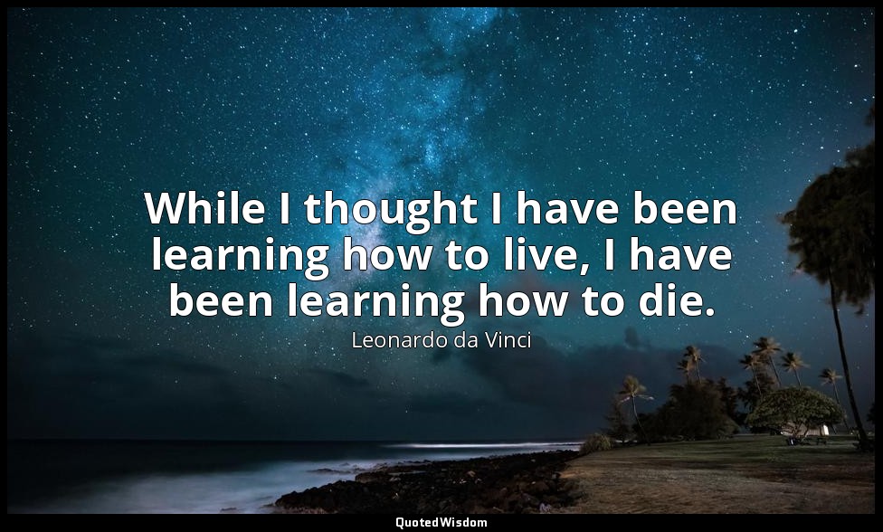 While I thought I have been learning how to live, I have been learning how to di — Leonardo da Vinci