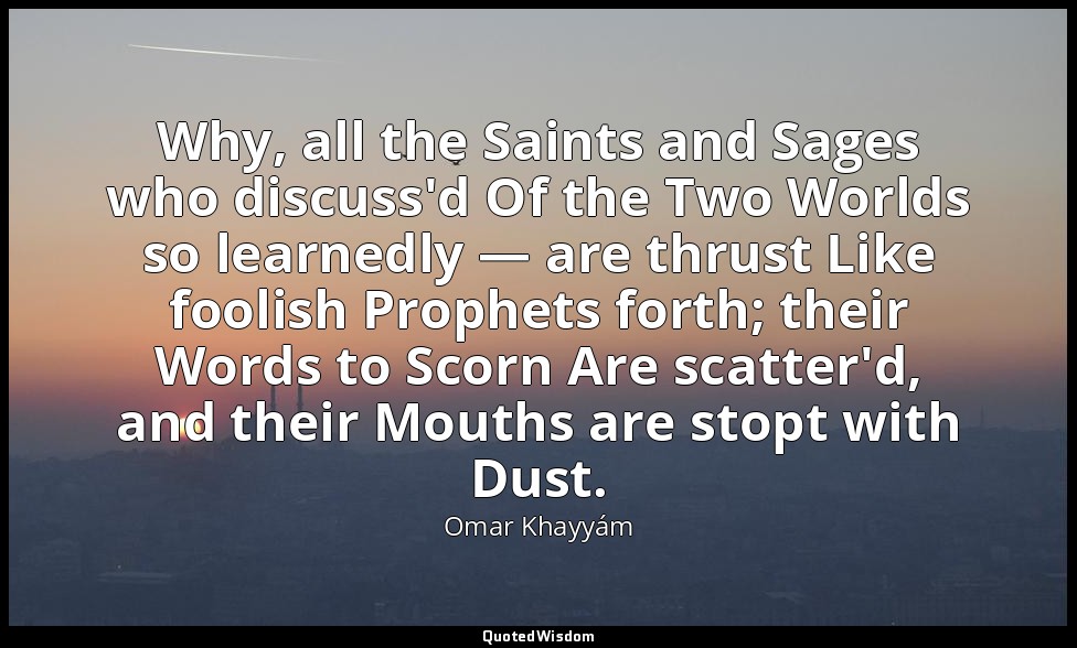 Why, all the Saints and Sages who discuss'd Of the Two Worlds so learnedly — are — Omar Khayyám