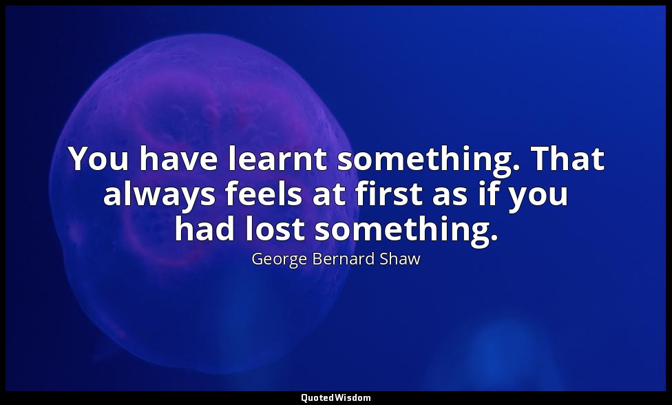 You have learnt something. That always feels at first as if you had lost somethi — George Bernard Shaw