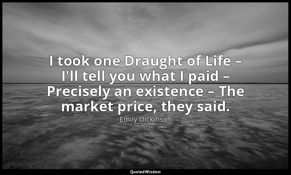 I took one Draught of Life – I'll tell you what I paid – Precisely an existence  — Emily Dickinson