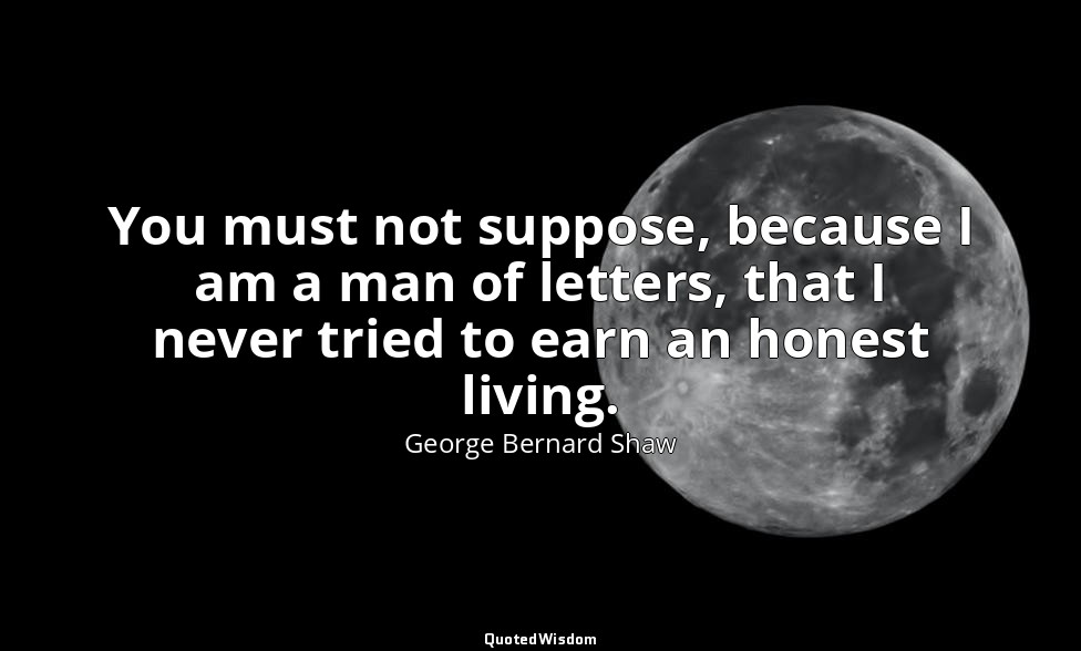You must not suppose, because I am a man of letters, that I never tried to earn  — George Bernard Shaw
