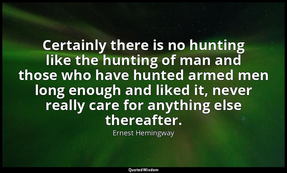 Certainly there is no hunting like the hunting of man and those who have hunted  — Ernest Hemingway