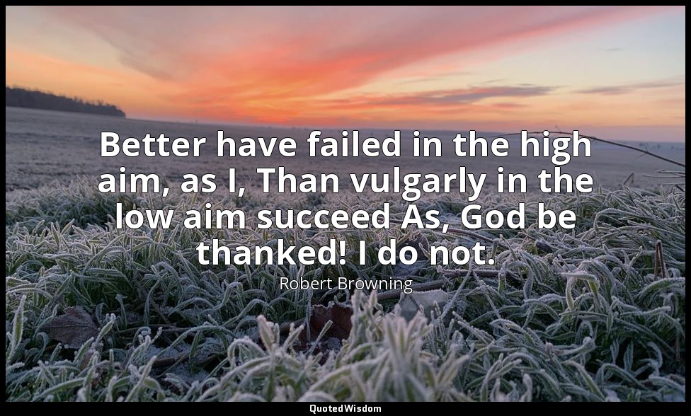 Better have failed in the high aim, as I, Than vulgarly in the low aim succeed A — Robert Browning