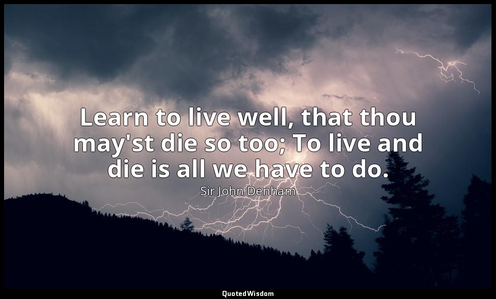 Learn to live well, that thou may'st die so too; To live and die is all we have  — Sir John Denham