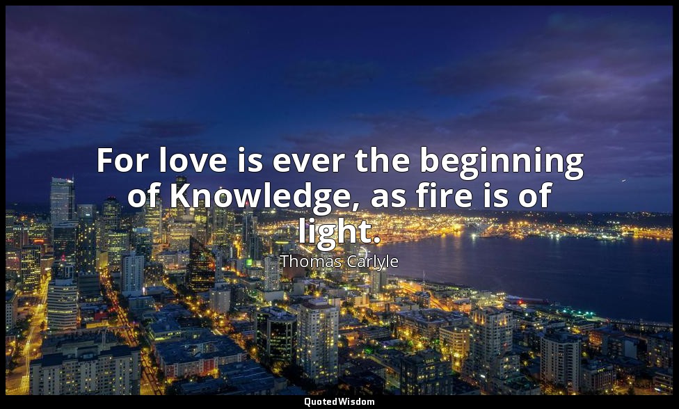 For love is ever the beginning of Knowledge, as fire is of light. — Thomas Carlyle
