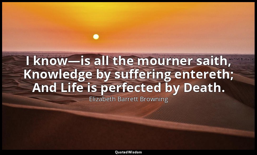 I know—is all the mourner saith, Knowledge by suffering entereth; And Life is pe — Elizabeth Barrett Browning