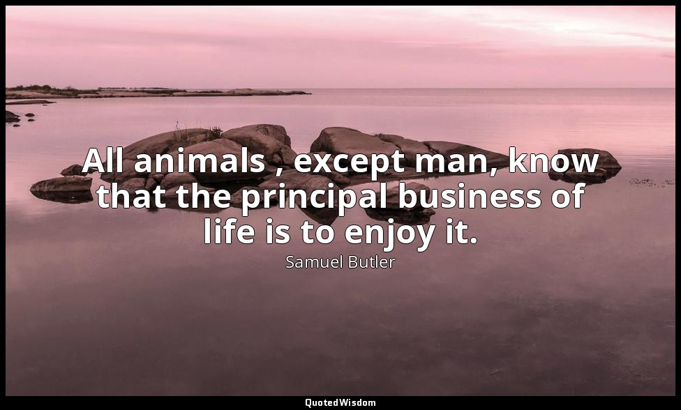 All animals , except man, know that the principal business of life is to enjoy i — Samuel Butler