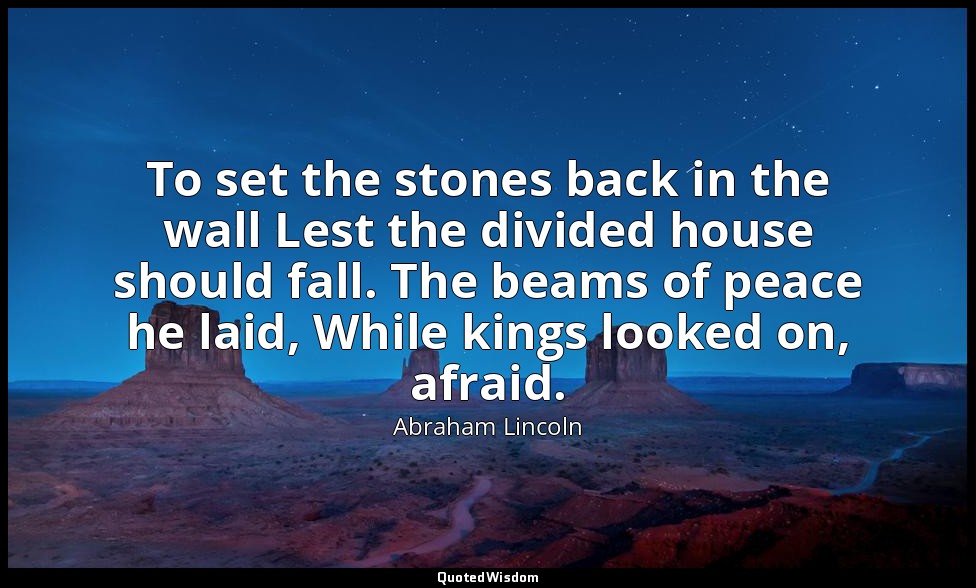 To set the stones back in the wall Lest the divided house should fall. The beams — Abraham Lincoln
