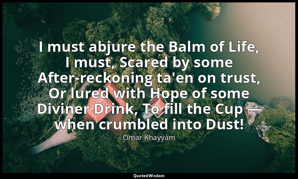 I must abjure the Balm of Life, I must, Scared by some After-reckoning ta'en on  — Omar Khayyám