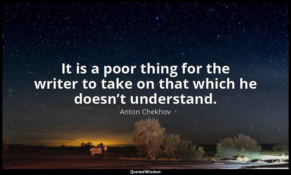 It is a poor thing for the writer to take on that which he doesn’t understand. — Anton Chekhov