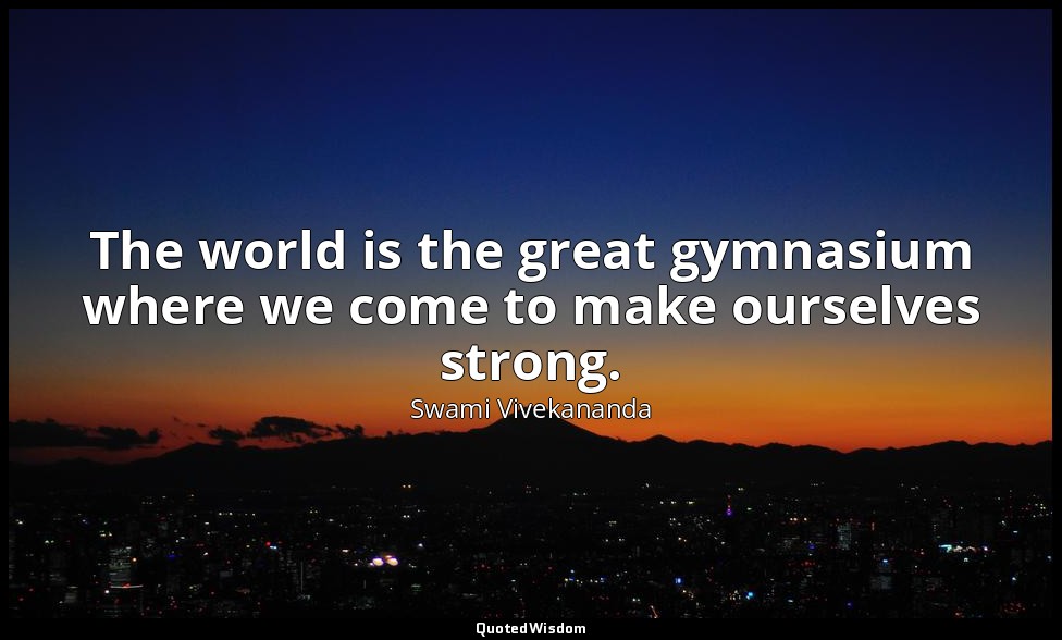 The world is the great gymnasium where we come to make ourselves strong. — Swami Vivekananda