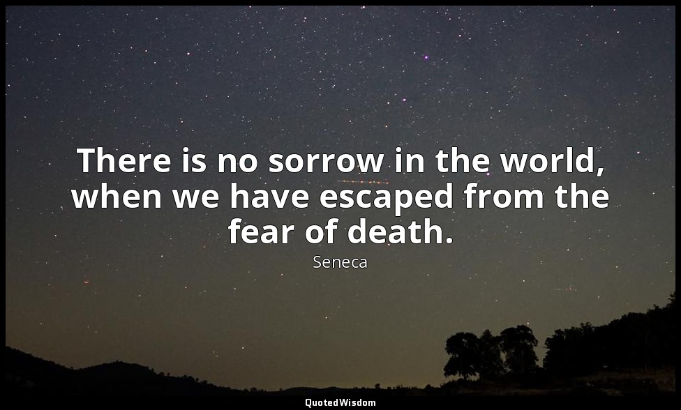 There is no sorrow in the world, when we have escaped from the fear of death. — Seneca