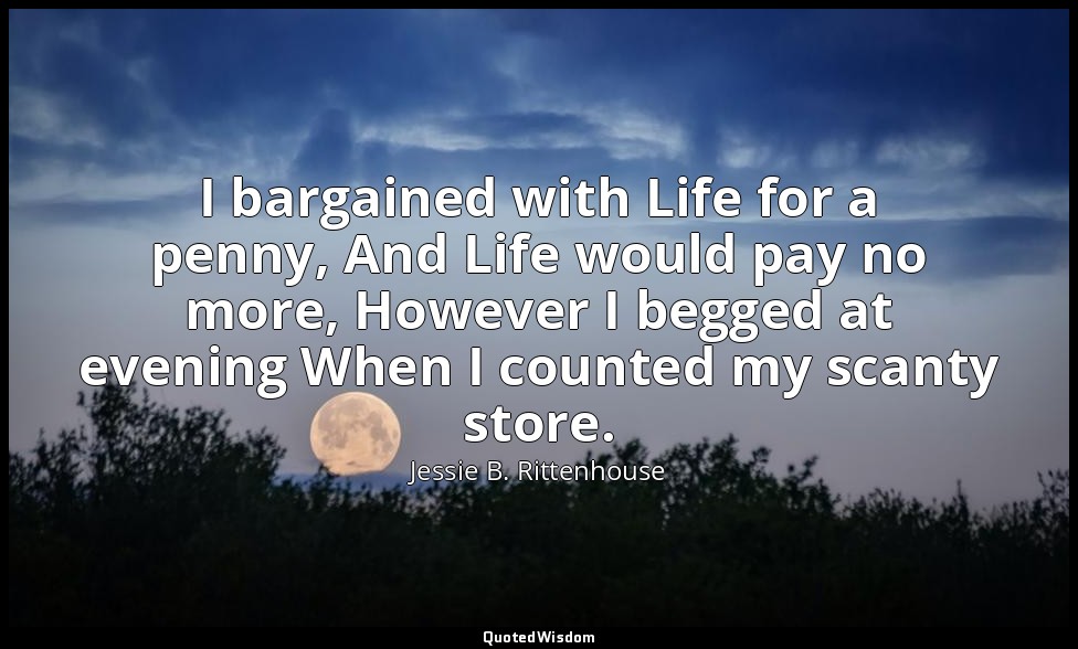 I bargained with Life for a penny, And Life would pay no more, However I begged  — Jessie B. Rittenhouse