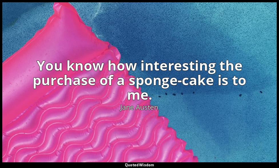 You know how interesting the purchase of a sponge-cake is to me. — Jane Austen