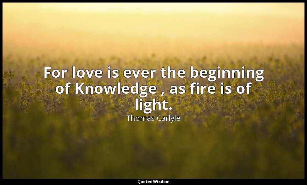 For love is ever the beginning of Knowledge , as fire is of light. — Thomas Carlyle