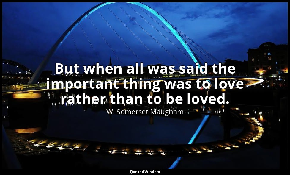 But when all was said the important thing was to love rather than to be loved. — W. Somerset Maugham