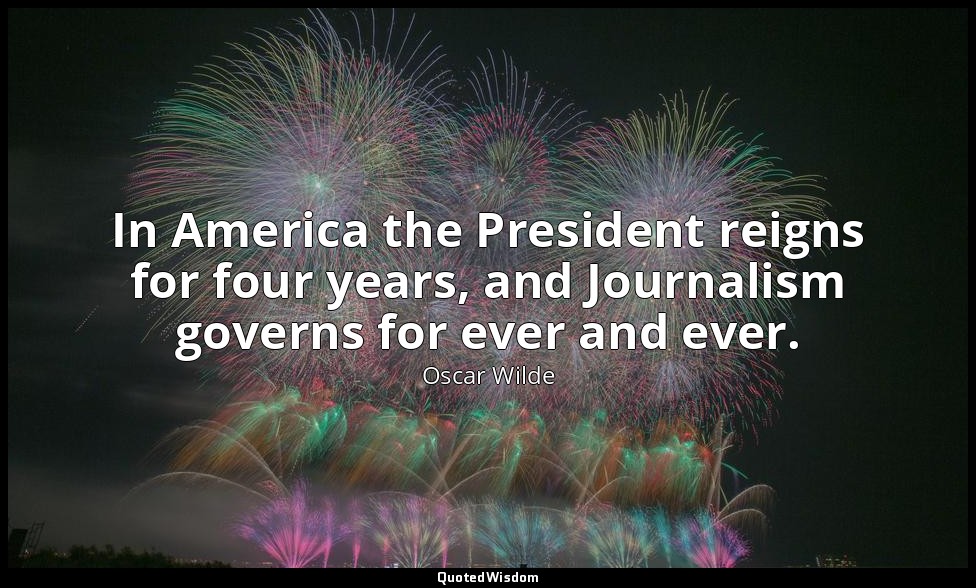 In America the President reigns for four years, and Journalism governs for ever  — Oscar Wilde