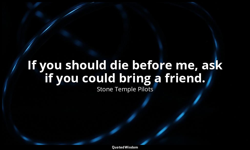 If you should die before me, ask if you could bring a friend. — Stone Temple Pilots