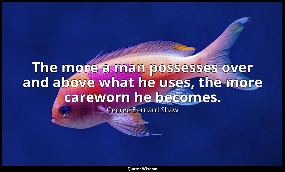 The more a man possesses over and above what he uses, the more careworn he becom — George Bernard Shaw
