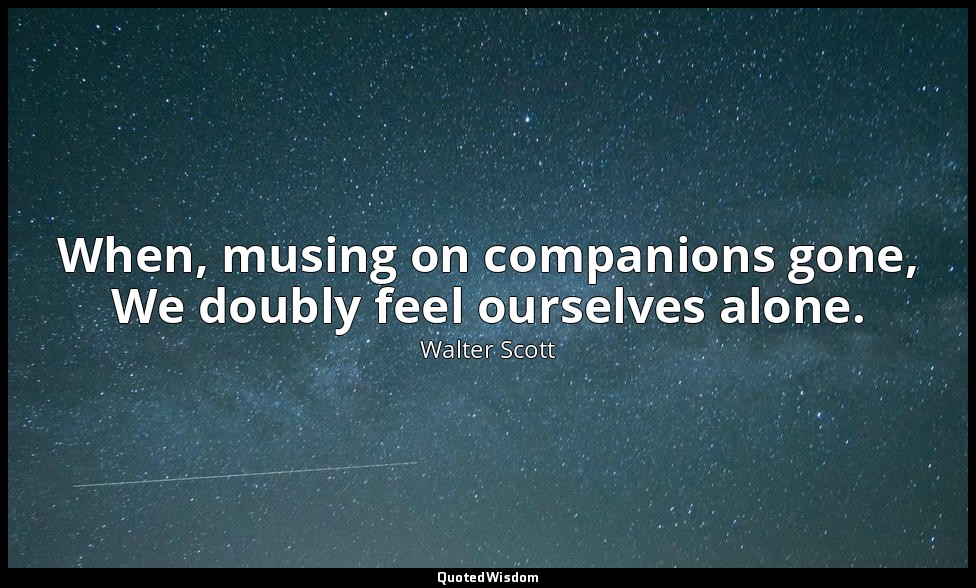 When, musing on companions gone, We doubly feel ourselves alone. — Walter Scott