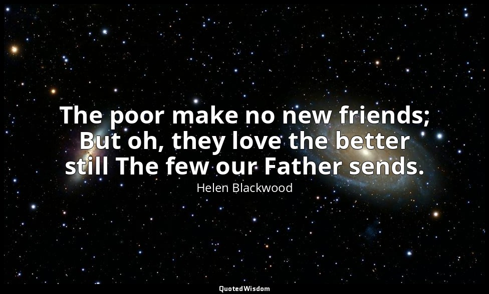 The poor make no new friends; But oh, they love the better still The few our Fat — Helen Blackwood