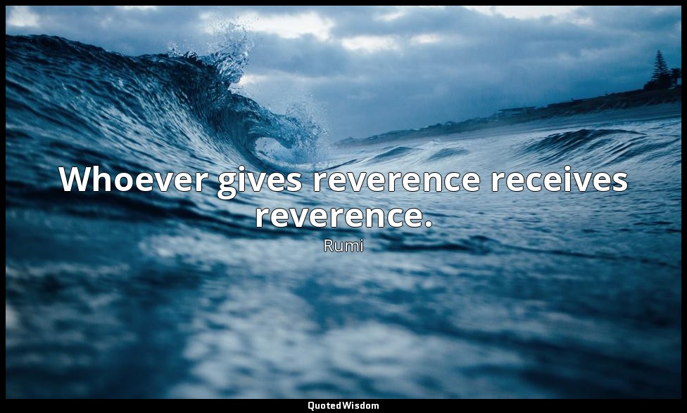 Whoever gives reverence receives reverence. — Rumi