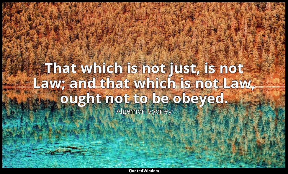 That which is not just, is not Law; and that which is not Law, ought not to be o — Algernon Sydney