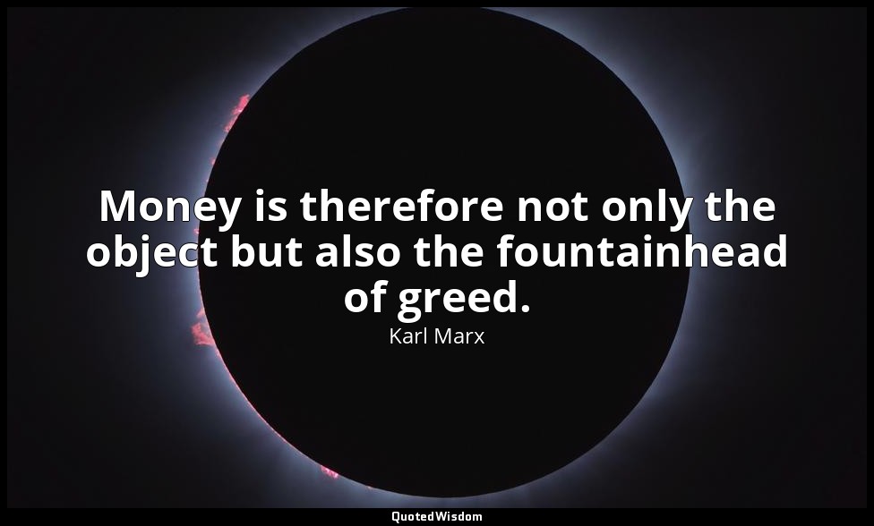 Money is therefore not only the object but also the fountainhead of greed. — Karl Marx