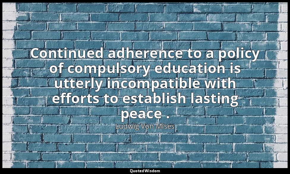 Continued adherence to a policy of compulsory education is utterly incompatible  — Ludwig Von Mises
