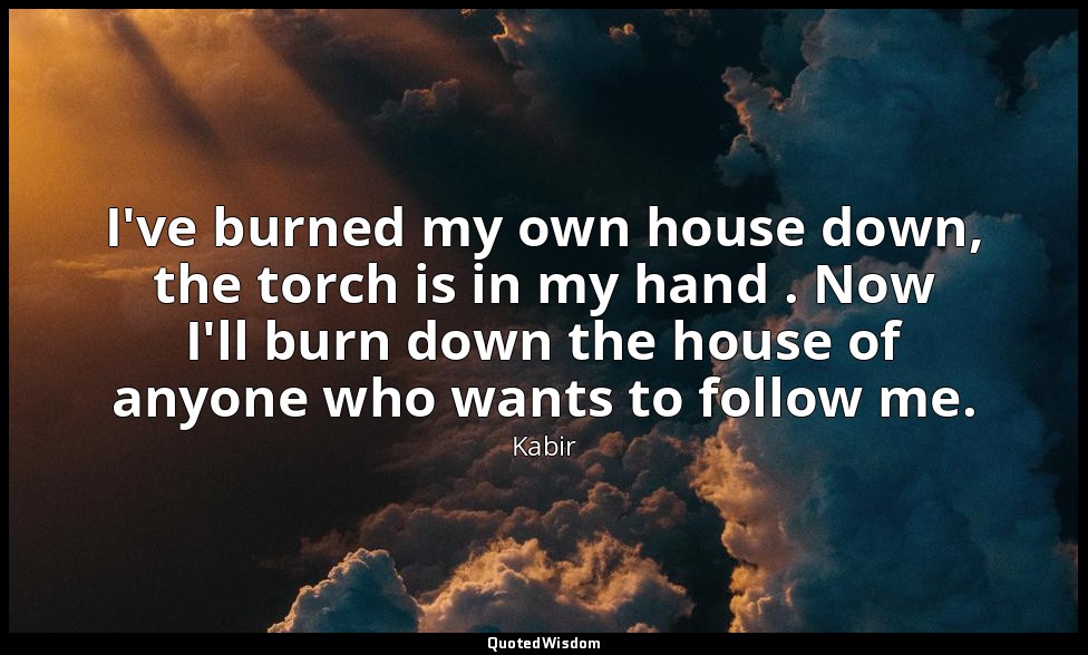 I've burned my own house down, the torch is in my hand . Now I'll burn down the  — Kabir