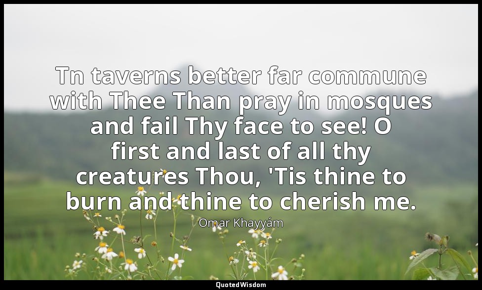 Tn taverns better far commune with Thee Than pray in mosques and fail Thy face t — Omar Khayyám