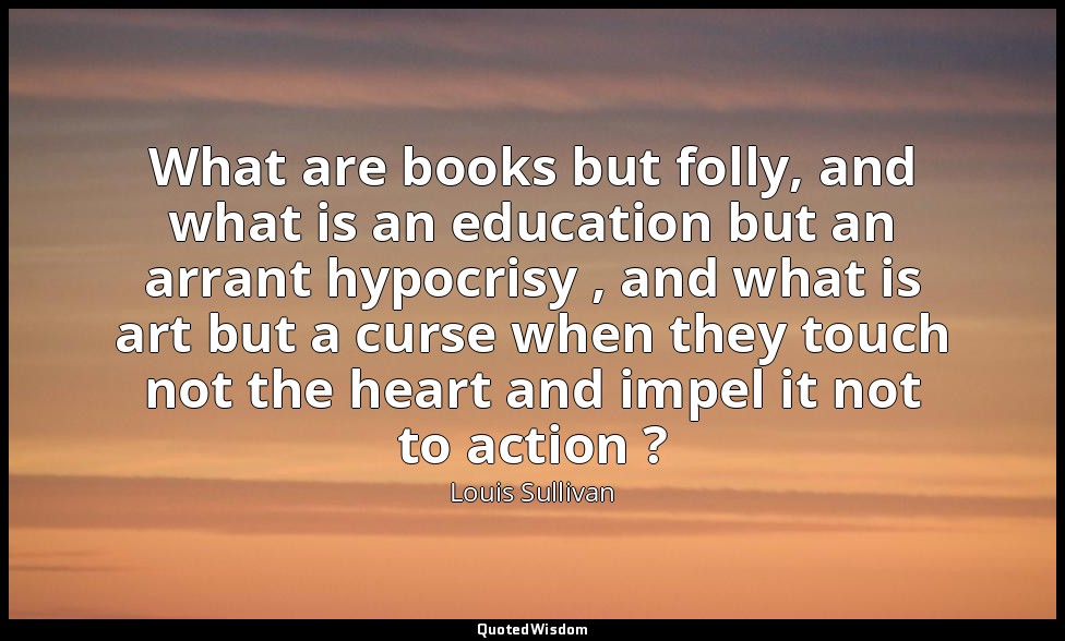 What are books but folly, and what is an education but an arrant hypocrisy , and — Louis Sullivan