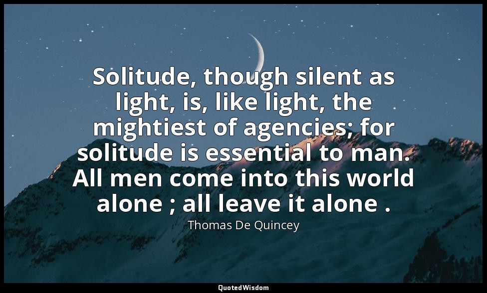 Solitude, though silent as light, is, like light, the mightiest of agencies; for — Thomas De Quincey