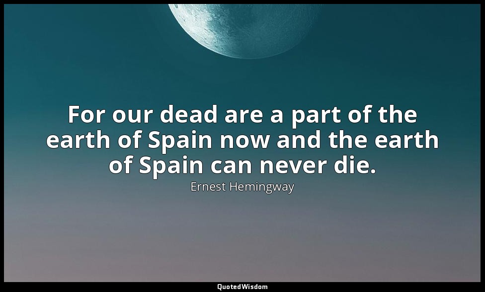 For our dead are a part of the earth of Spain now and the earth of Spain can nev — Ernest Hemingway