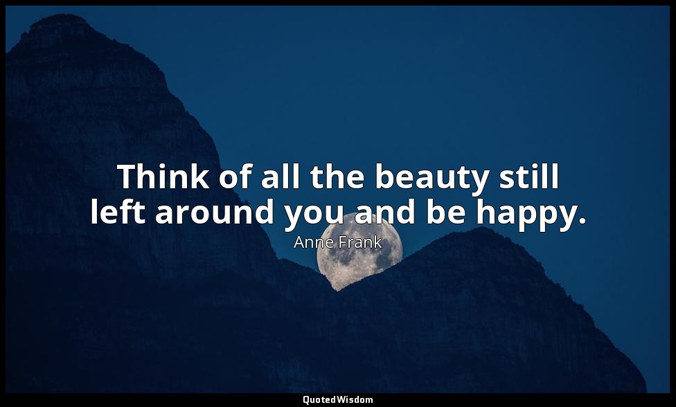Think of all the beauty still left around you and be happy. — Anne Frank