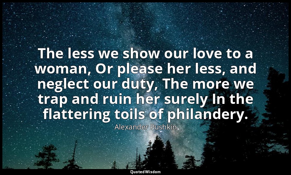 The less we show our love to a woman, Or please her less, and neglect our duty,  — Alexander Pushkin