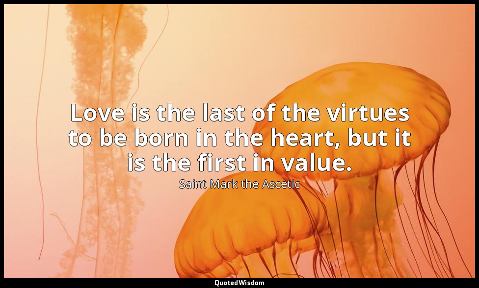 Love is the last of the virtues to be born in the heart, but it is the first in  — Saint Mark the Ascetic