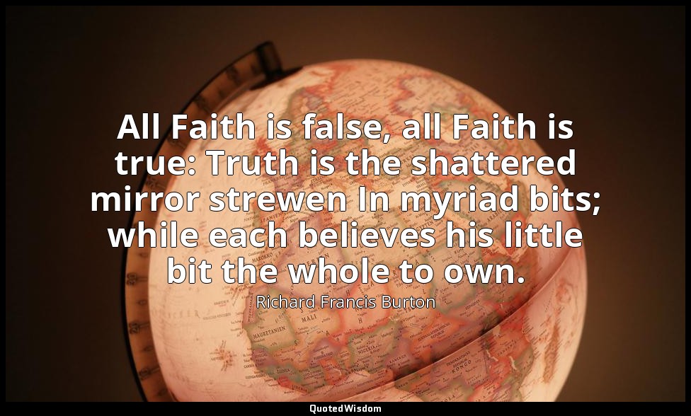 All Faith is false, all Faith is true: Truth is the shattered mirror strewen In  — Richard Francis Burton