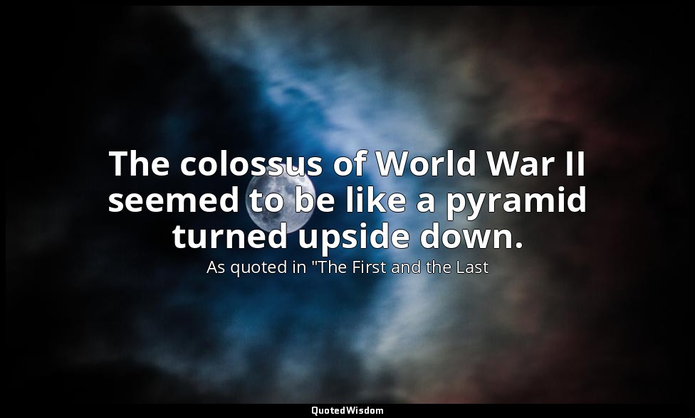 The colossus of World War II seemed to be like a pyramid turned upside down. — As quoted in "The First and the Last