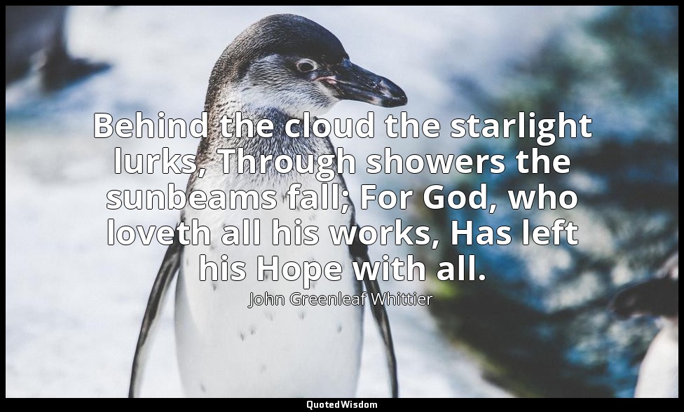 Behind the cloud the starlight lurks, Through showers the sunbeams fall; For God — John Greenleaf Whittier
