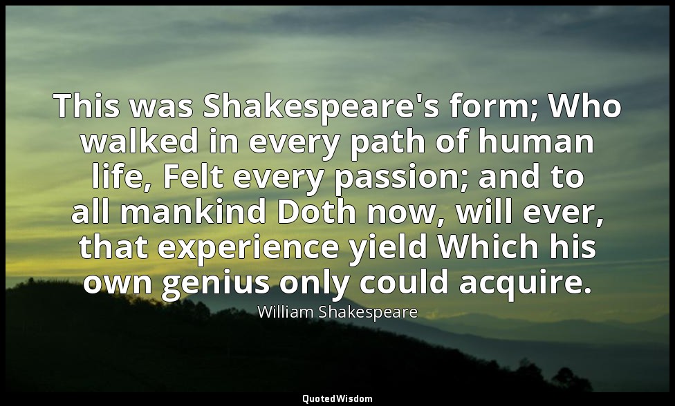 This was Shakespeare's form; Who walked in every path of human life, Felt every  — William Shakespeare