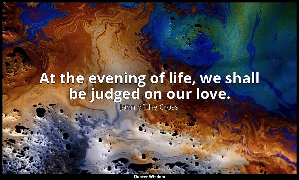 At the evening of life, we shall be judged on our love. — John of the Cross
