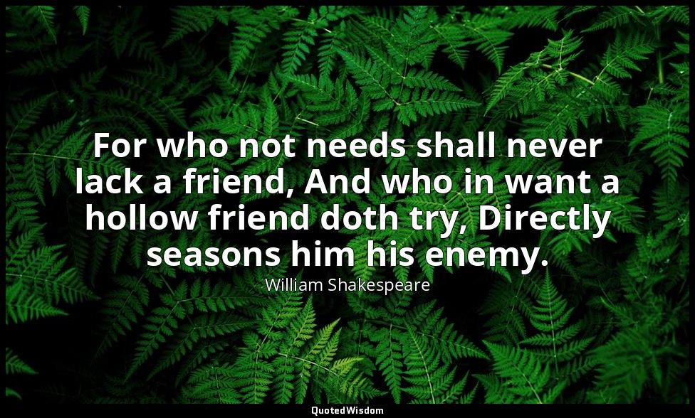 For who not needs shall never lack a friend, And who in want a hollow friend dot — William Shakespeare