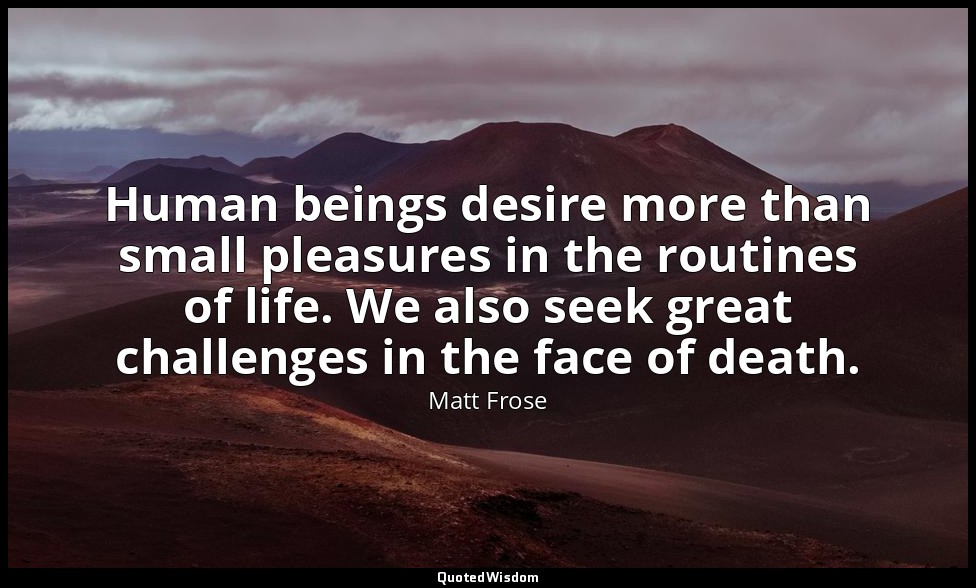 Human beings desire more than small pleasures in the routines of life. We also s — Matt Frose
