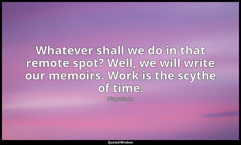 Whatever shall we do in that remote spot? Well, we will write our memoirs. Work  — Napoleon