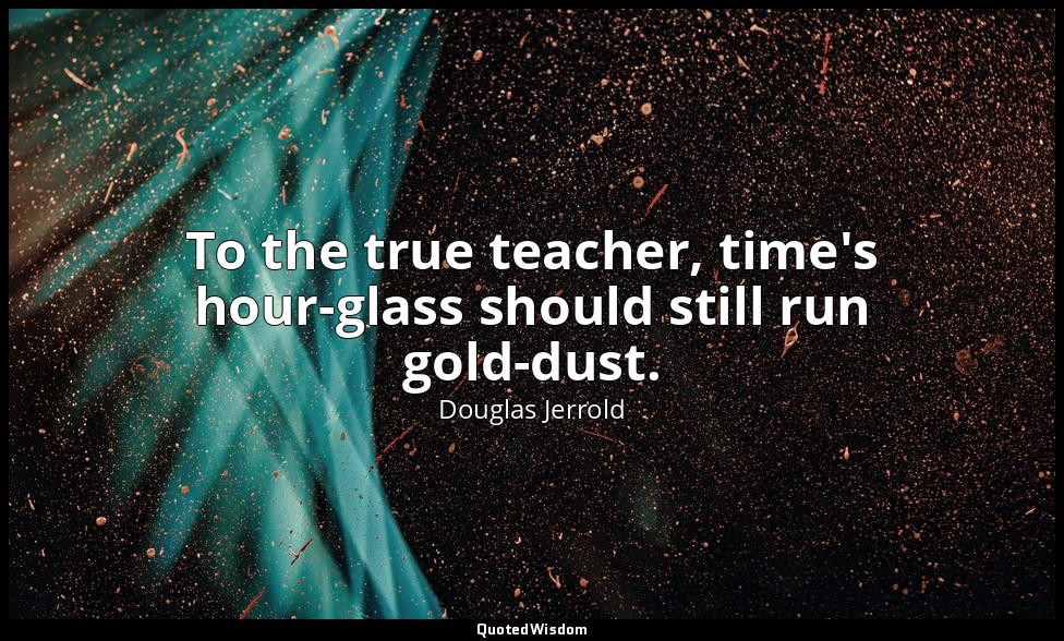 To the true teacher, time's hour-glass should still run gold-dust. — Douglas Jerrold