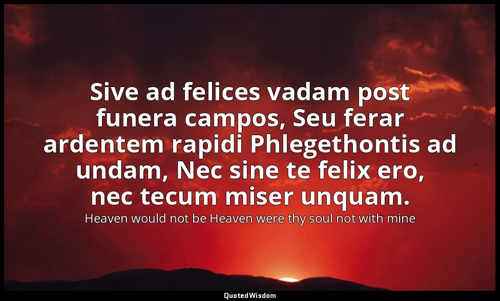 Sive ad felices vadam post funera campos, Seu ferar ardentem rapidi Phlegethonti — Heaven would not be Heaven were thy soul not with mine