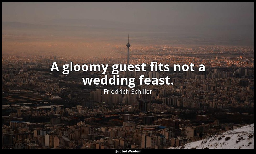 A gloomy guest fits not a wedding feast. — Friedrich Schiller