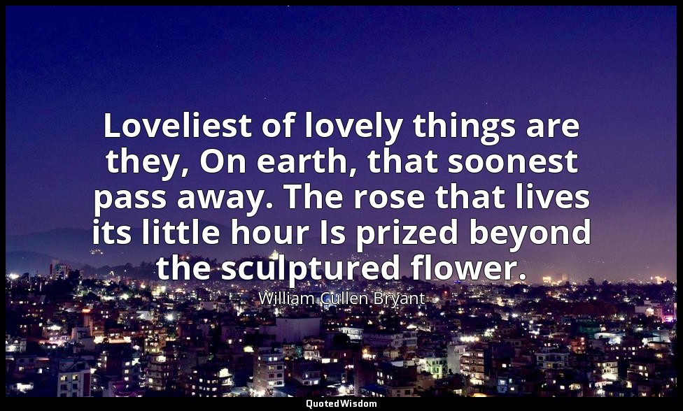 Loveliest of lovely things are they, On earth, that soonest pass away. The rose  — William Cullen Bryant