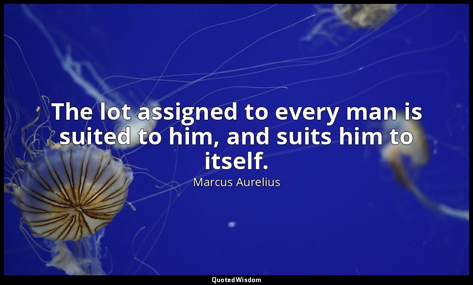 The lot assigned to every man is suited to him, and suits him to itself. — Marcus Aurelius